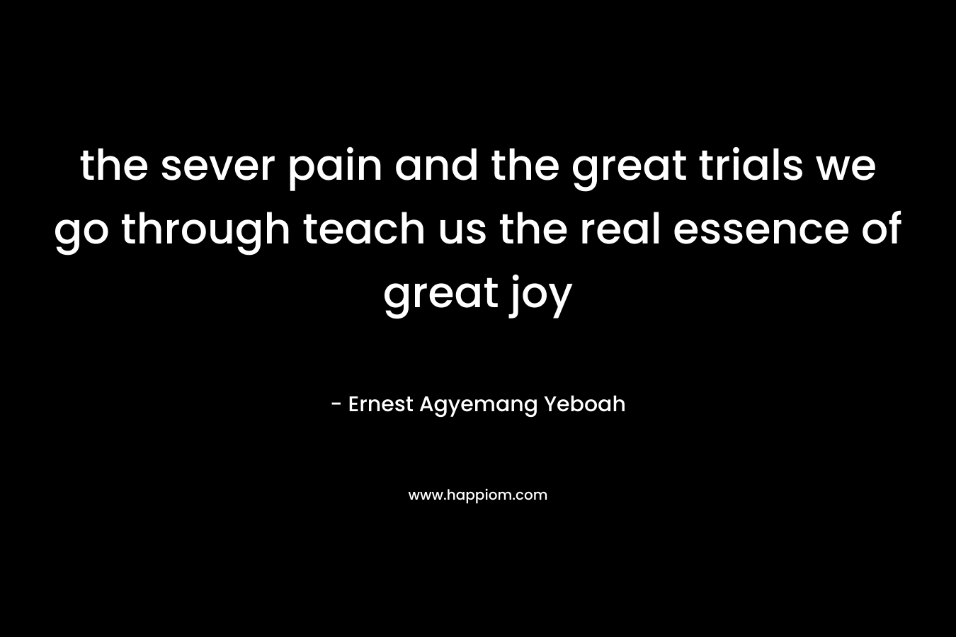the sever pain and the great trials we go through teach us the real essence of great joy – Ernest Agyemang Yeboah