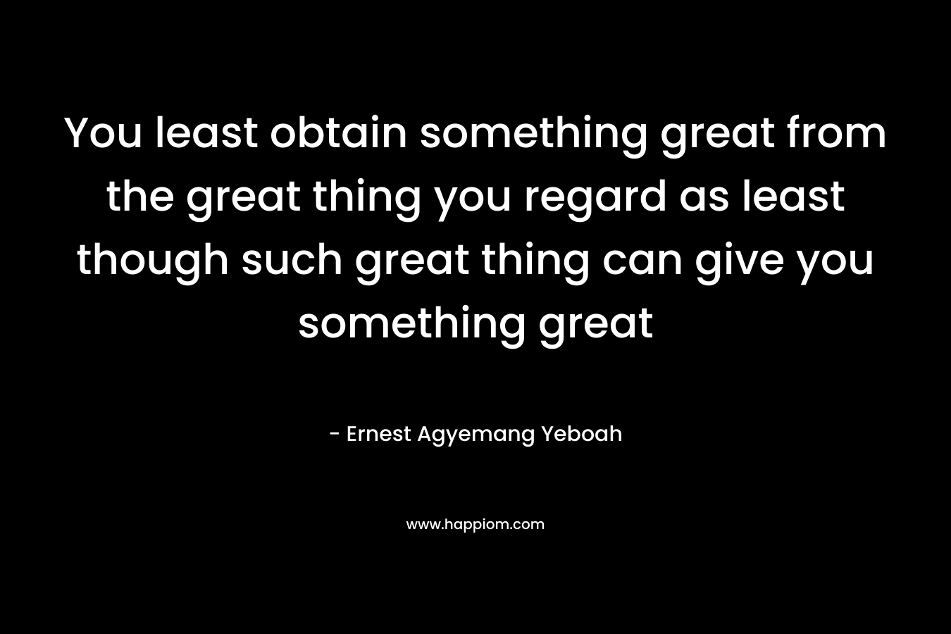 You least obtain something great from the great thing you regard as least though such great thing can give you something great