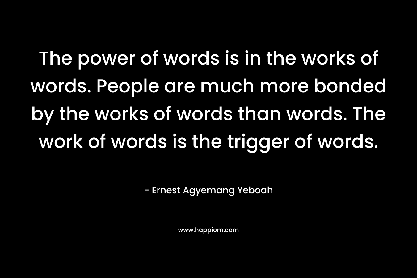 The power of words is in the works of words. People are much more bonded by the works of words than words. The work of words is the trigger of words.