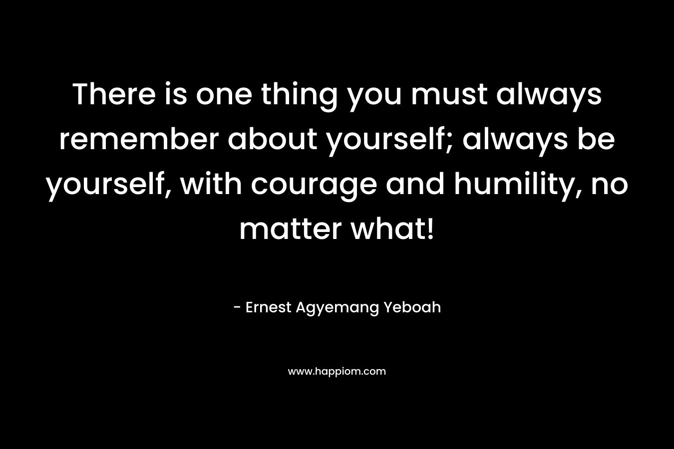 There is one thing you must always remember about yourself; always be yourself, with courage and humility, no matter what!