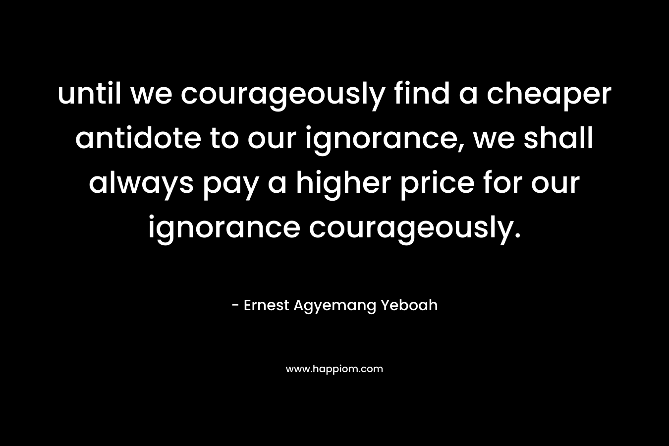 until we courageously find a cheaper antidote to our ignorance, we shall always pay a higher price for our ignorance courageously.