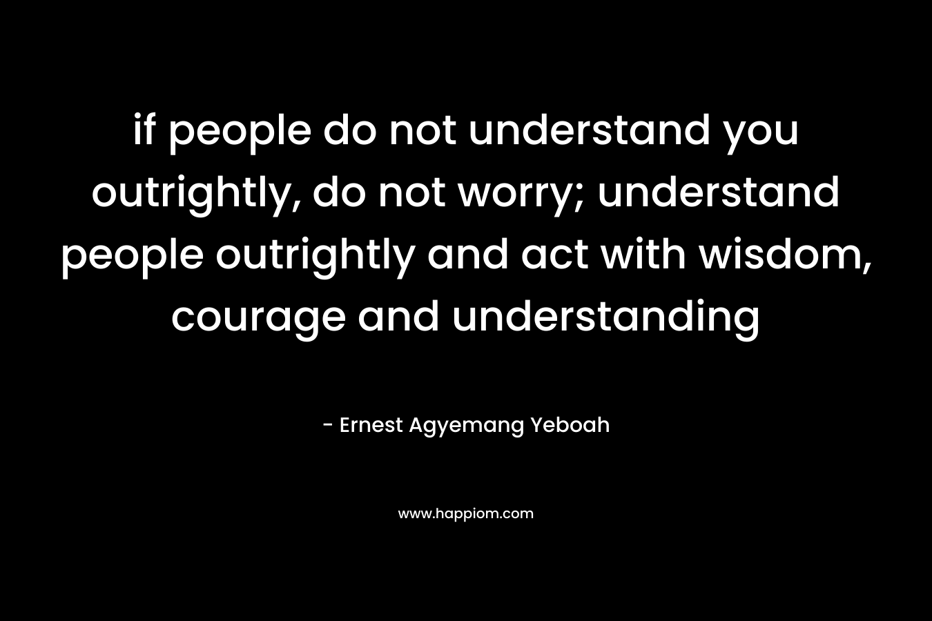 if people do not understand you outrightly, do not worry; understand people outrightly and act with wisdom, courage and understanding