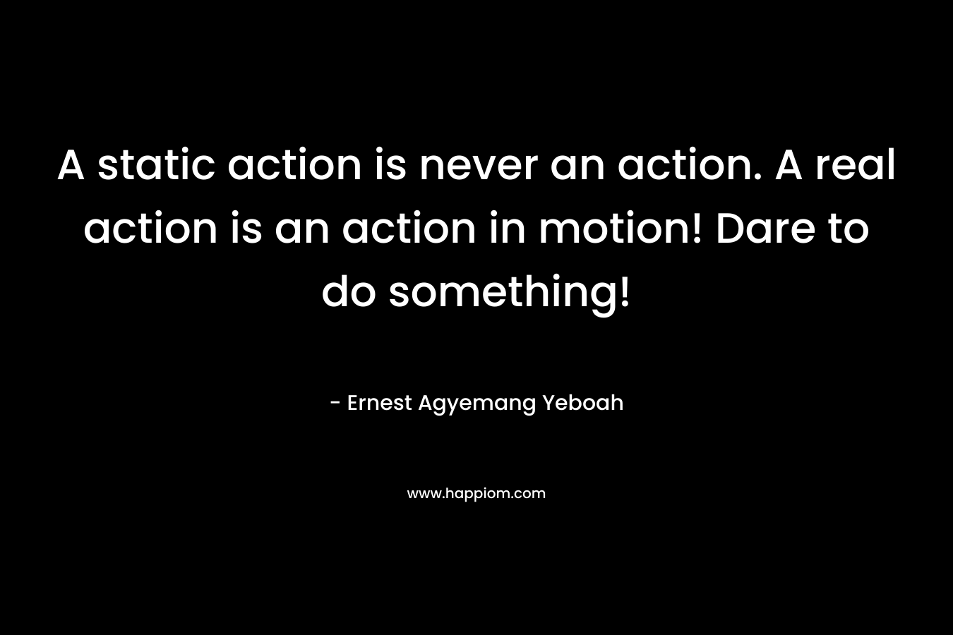 A static action is never an action. A real action is an action in motion! Dare to do something!
