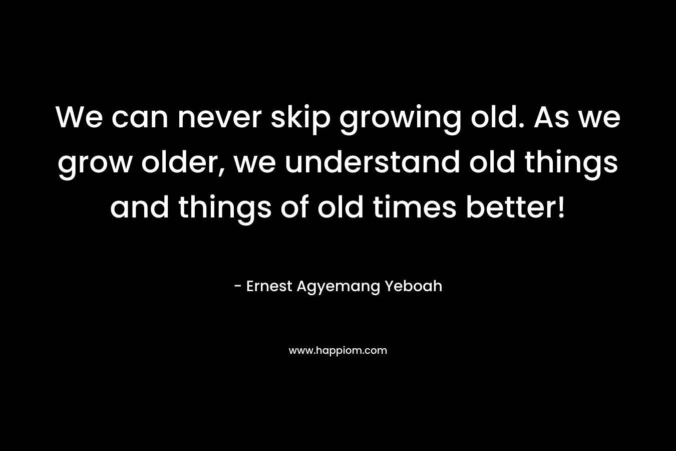 We can never skip growing old. As we grow older, we understand old things and things of old times better!