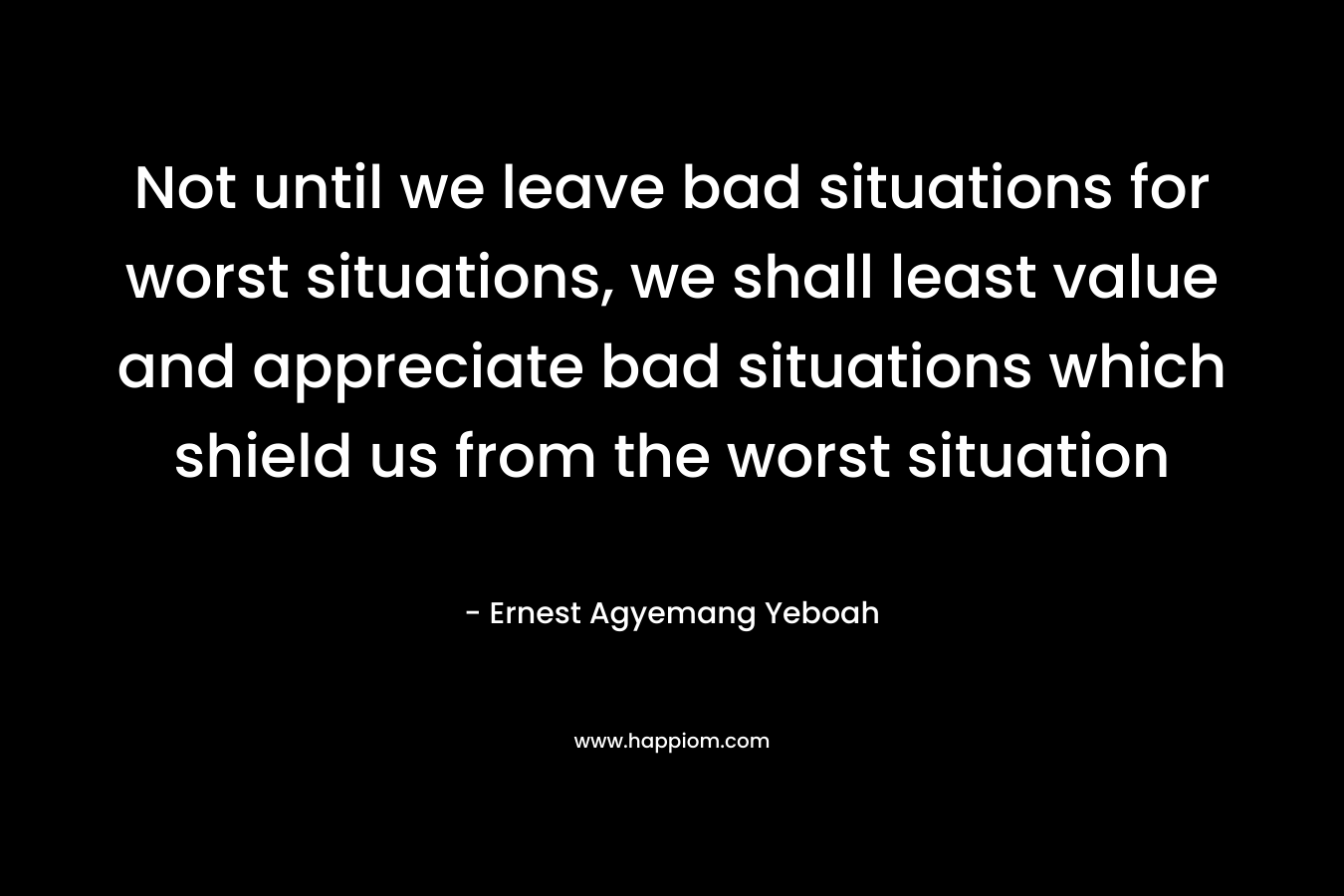 Not until we leave bad situations for worst situations, we shall least value and appreciate bad situations which shield us from the worst situation