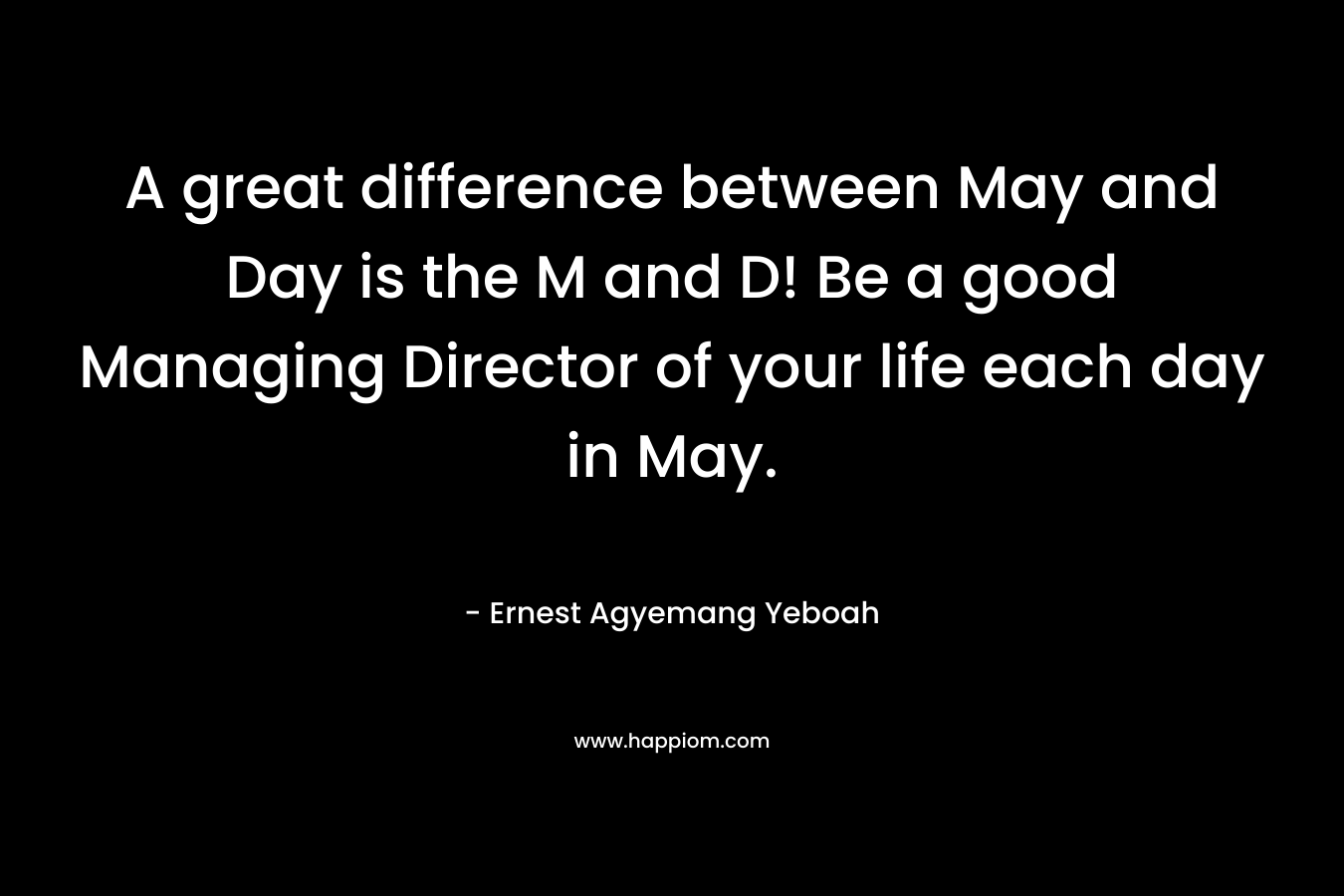 A great difference between May and Day is the M and D! Be a good Managing Director of your life each day in May. – Ernest Agyemang Yeboah