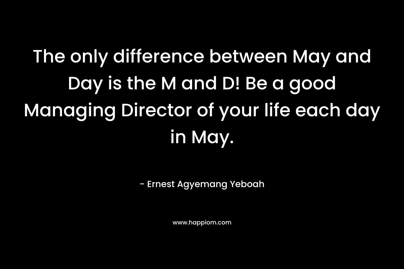 The only difference between May and Day is the M and D! Be a good Managing Director of your life each day in May. – Ernest Agyemang Yeboah