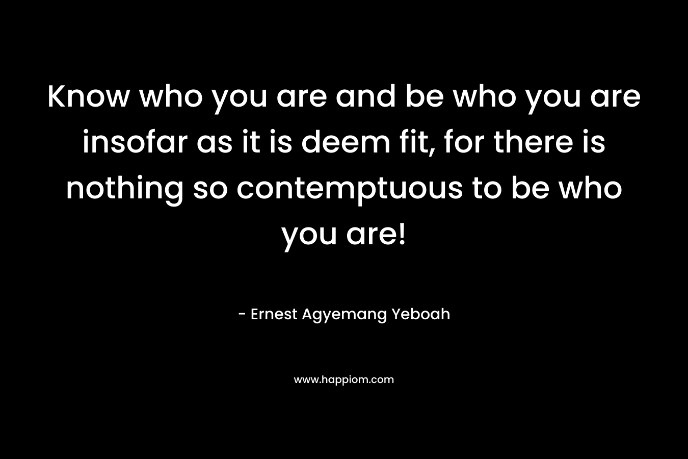 Know who you are and be who you are insofar as it is deem fit, for there is nothing so contemptuous to be who you are! – Ernest Agyemang Yeboah