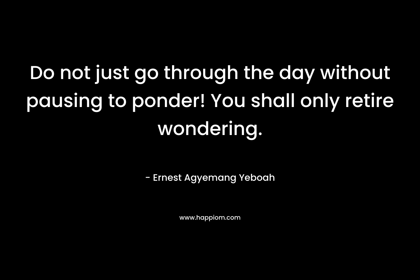 Do not just go through the day without pausing to ponder! You shall only retire wondering. – Ernest Agyemang Yeboah