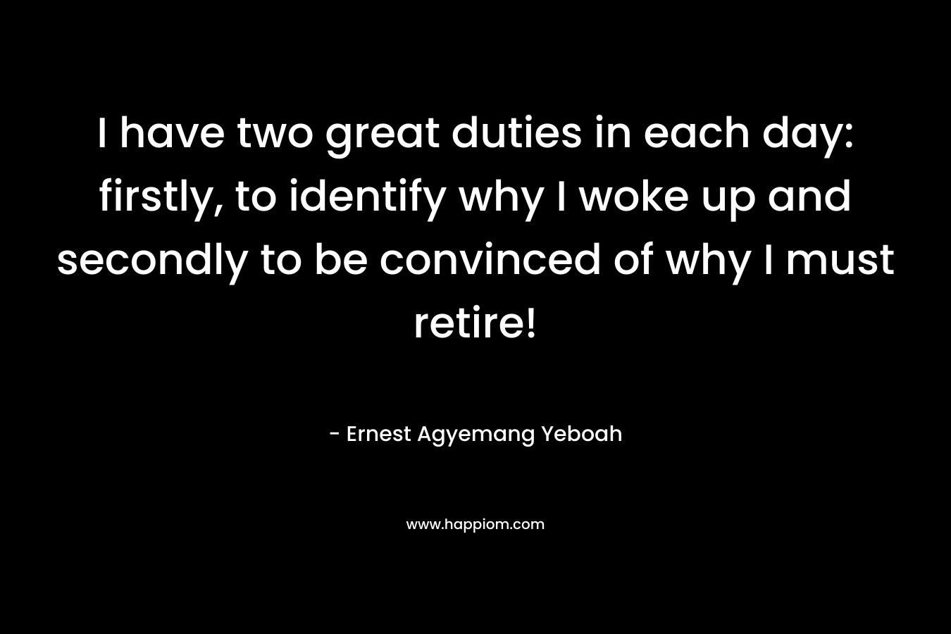 I have two great duties in each day: firstly, to identify why I woke up and secondly to be convinced of why I must retire!