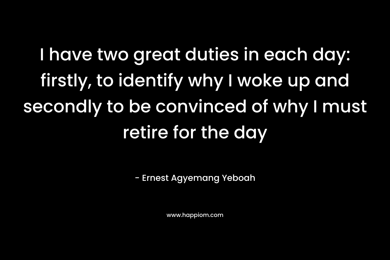 I have two great duties in each day: firstly, to identify why I woke up and secondly to be convinced of why I must retire for the day