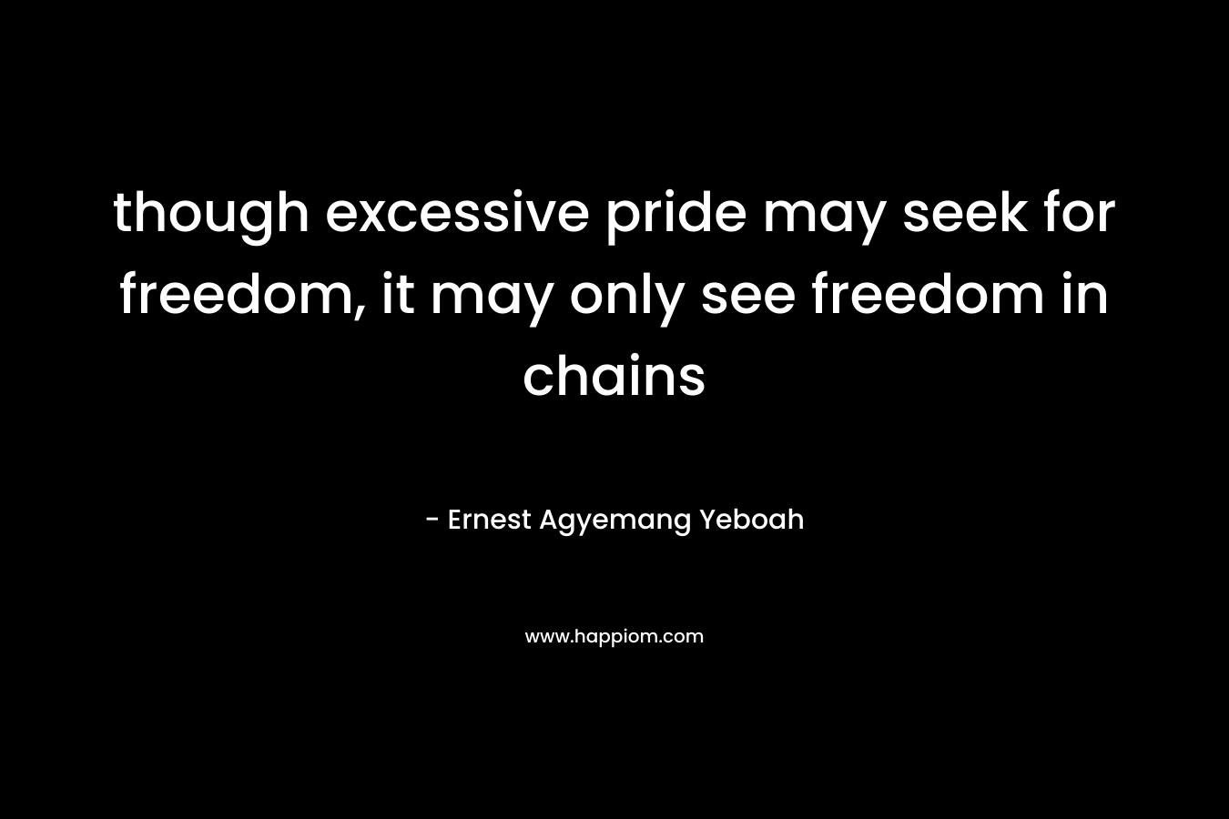 though excessive pride may seek for freedom, it may only see freedom in chains – Ernest Agyemang Yeboah
