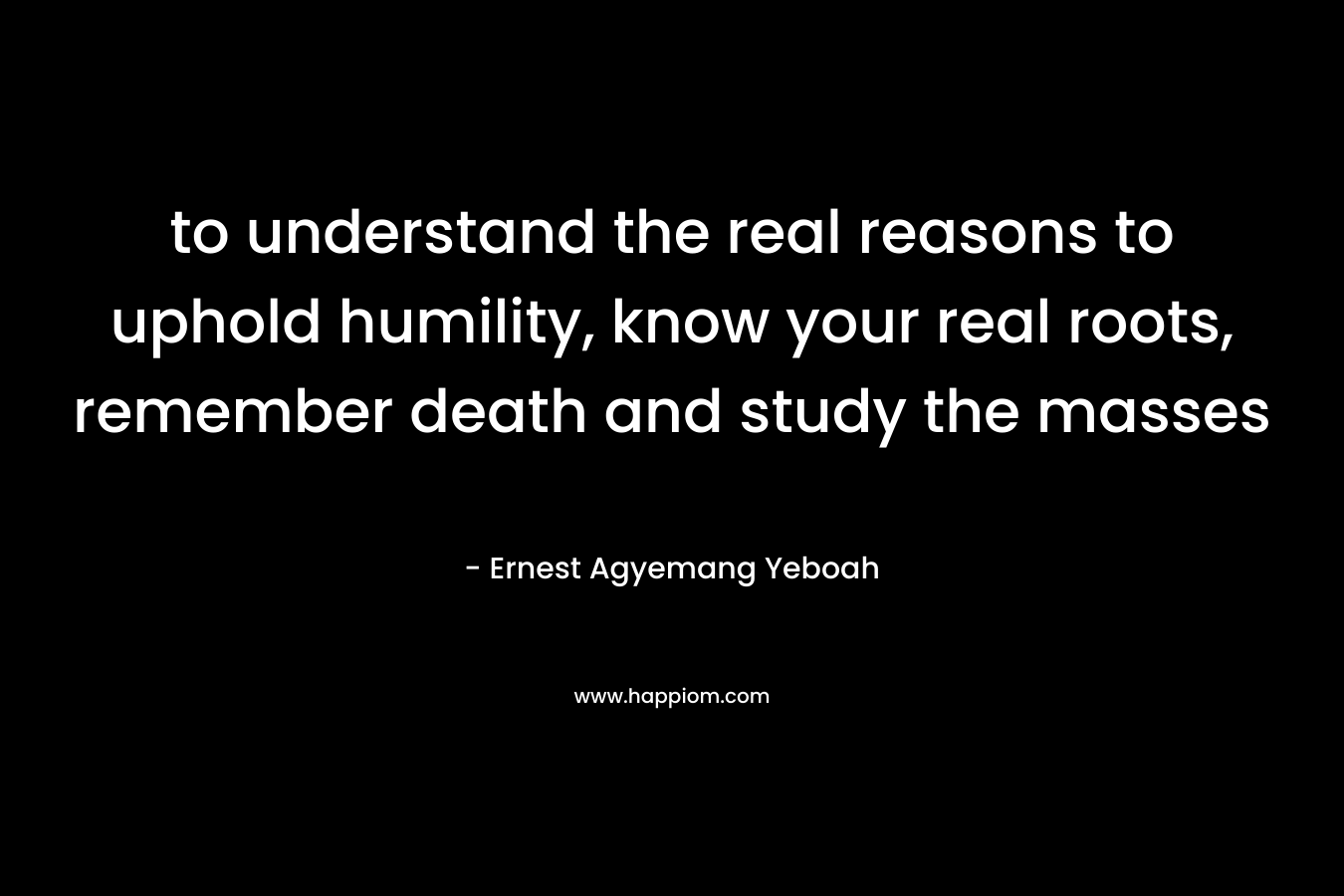 to understand the real reasons to uphold humility, know your real roots, remember death and study the masses – Ernest Agyemang Yeboah