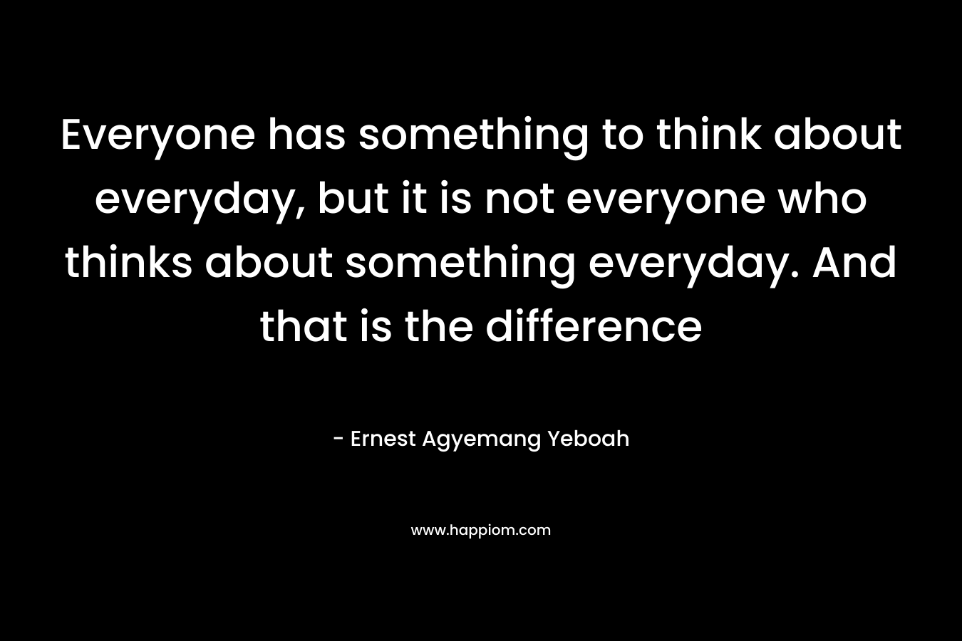 Everyone has something to think about everyday, but it is not everyone who thinks about something everyday. And that is the difference