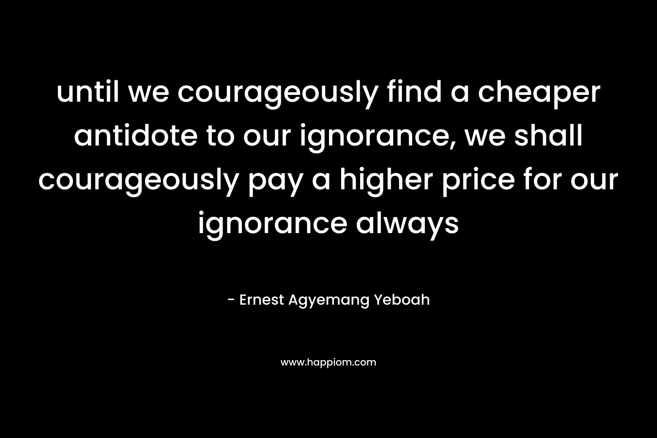 until we courageously find a cheaper antidote to our ignorance, we shall courageously pay a higher price for our ignorance always