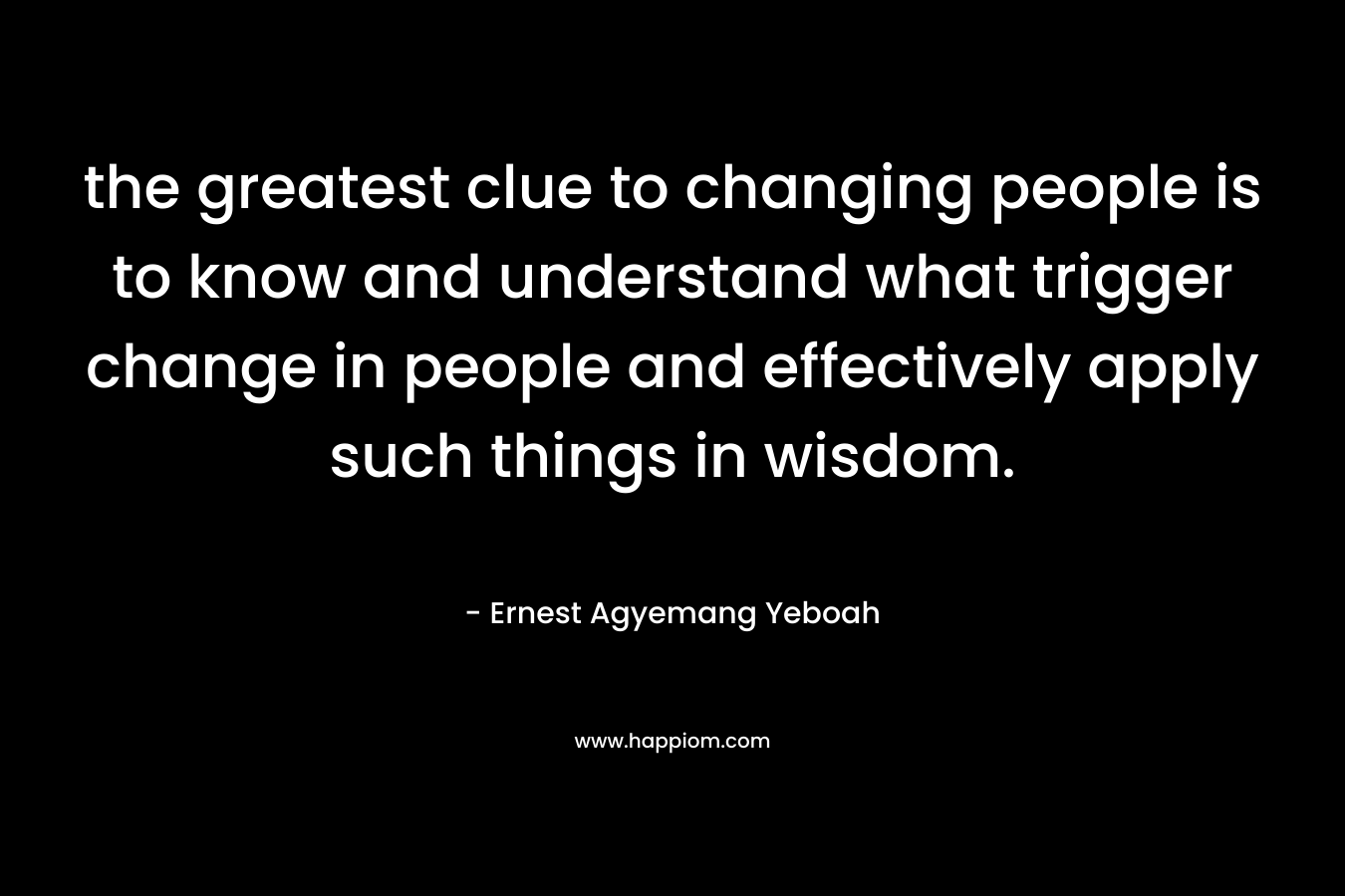 the greatest clue to changing people is to know and understand what trigger change in people and effectively apply such things in wisdom. – Ernest Agyemang Yeboah