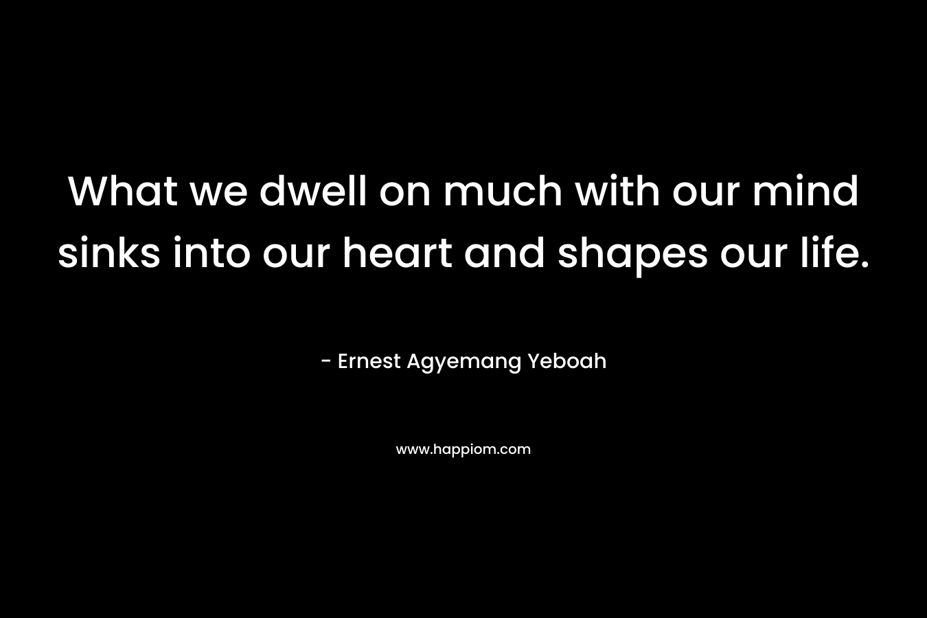 What we dwell on much with our mind sinks into our heart and shapes our life. – Ernest Agyemang Yeboah