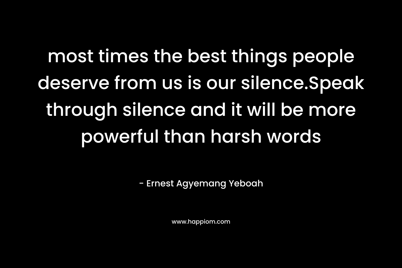 most times the best things people deserve from us is our silence.Speak through silence and it will be more powerful than harsh words – Ernest Agyemang Yeboah