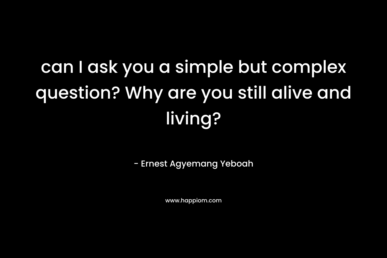 can I ask you a simple but complex question? Why are you still alive and living?