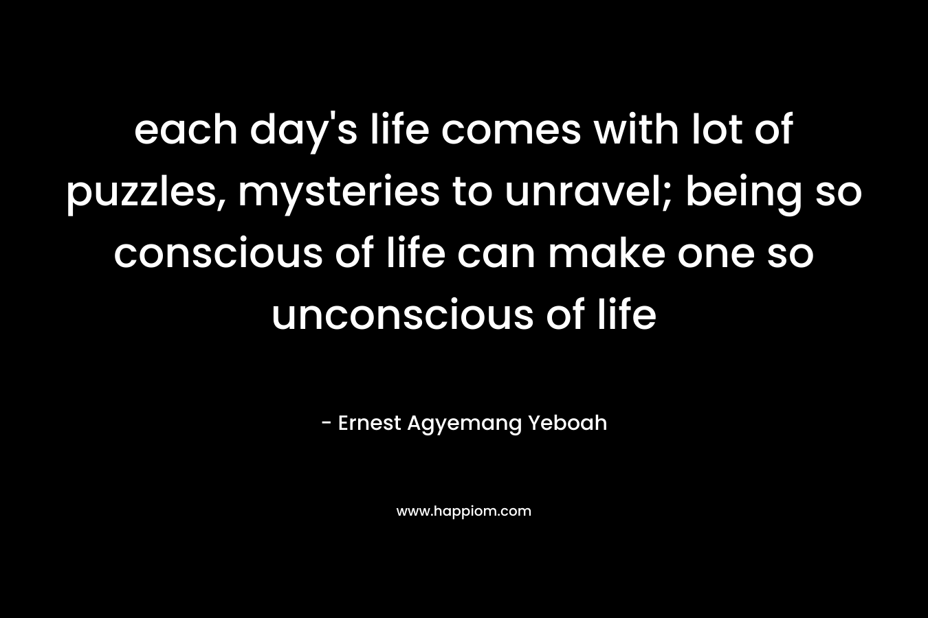 each day’s life comes with lot of puzzles, mysteries to unravel; being so conscious of life can make one so unconscious of life – Ernest Agyemang Yeboah