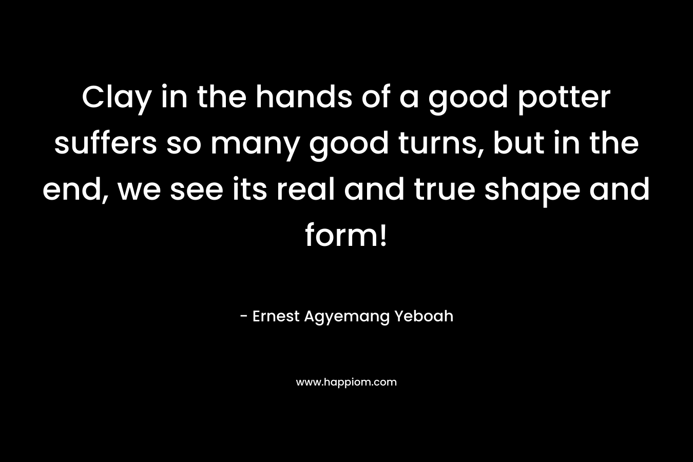 Clay in the hands of a good potter suffers so many good turns, but in the end, we see its real and true shape and form! – Ernest Agyemang Yeboah