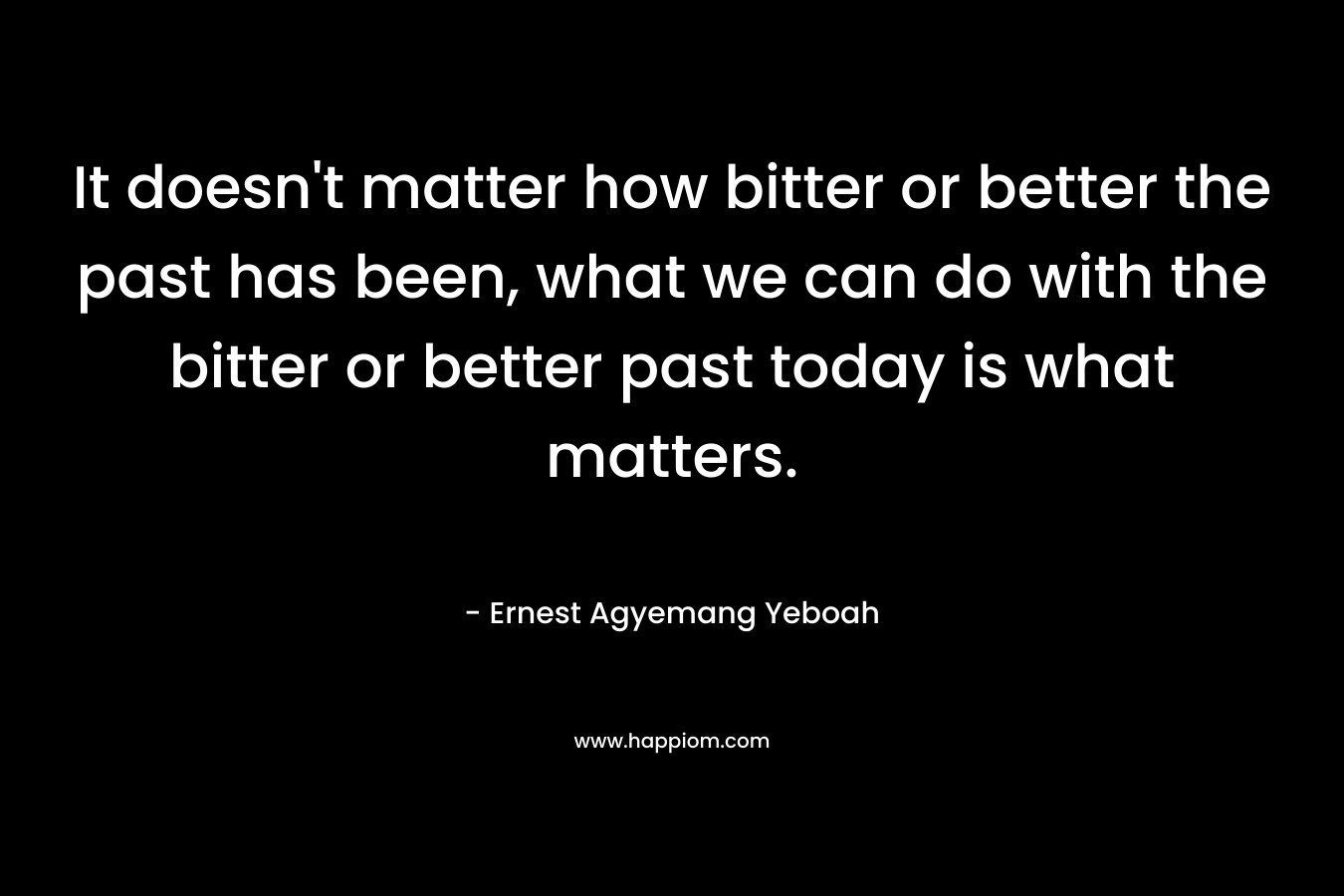 It doesn't matter how bitter or better the past has been, what we can do with the bitter or better past today is what matters.