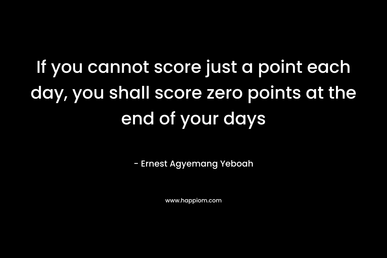 If you cannot score just a point each day, you shall score zero points at the end of your days