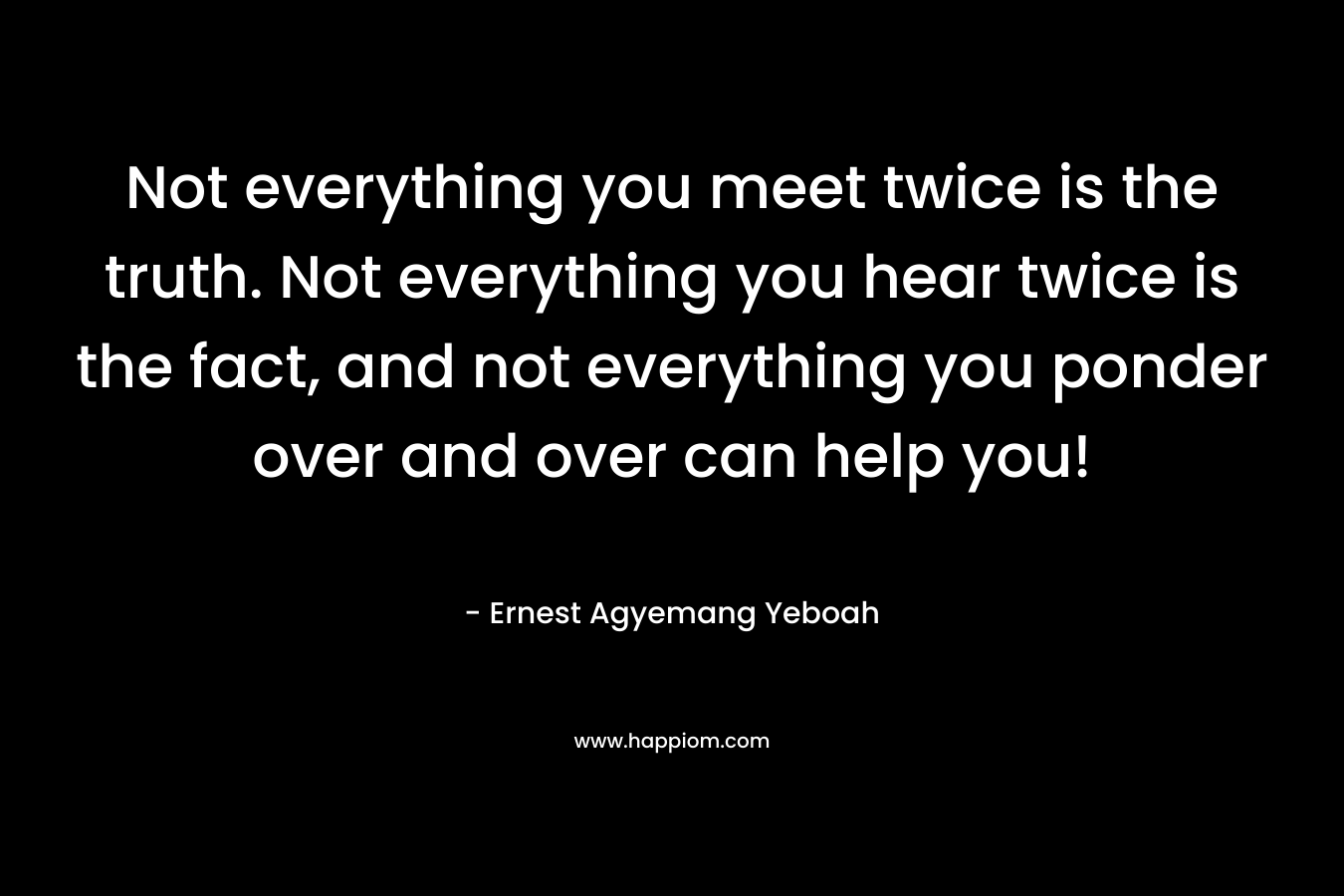 Not everything you meet twice is the truth. Not everything you hear twice is the fact, and not everything you ponder over and over can help you!