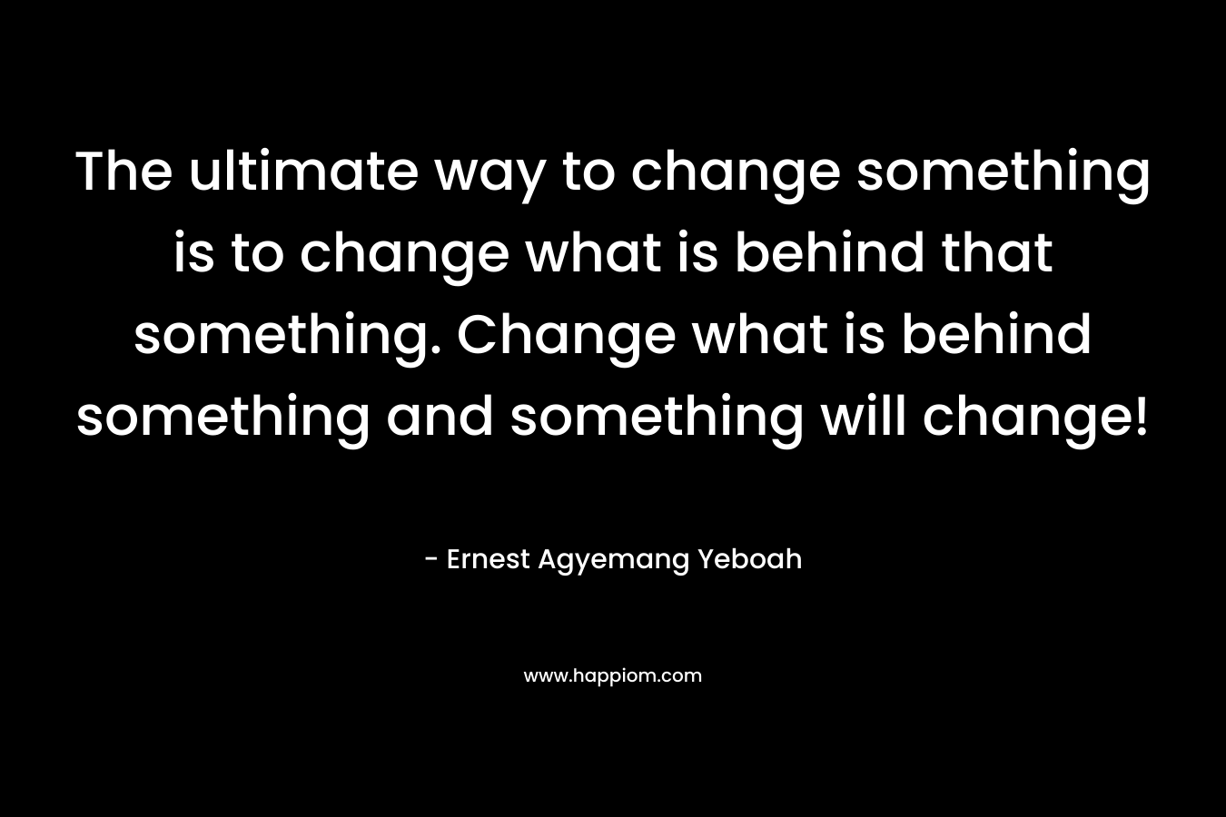 The ultimate way to change something is to change what is behind that something. Change what is behind something and something will change!