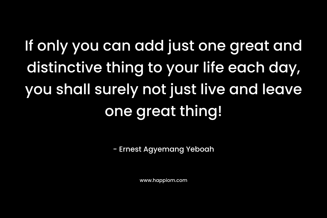 If only you can add just one great and distinctive thing to your life each day, you shall surely not just live and leave one great thing!