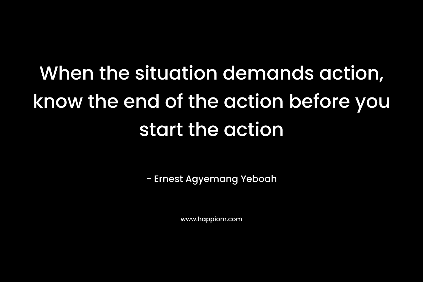 When the situation demands action, know the end of the action before you start the action