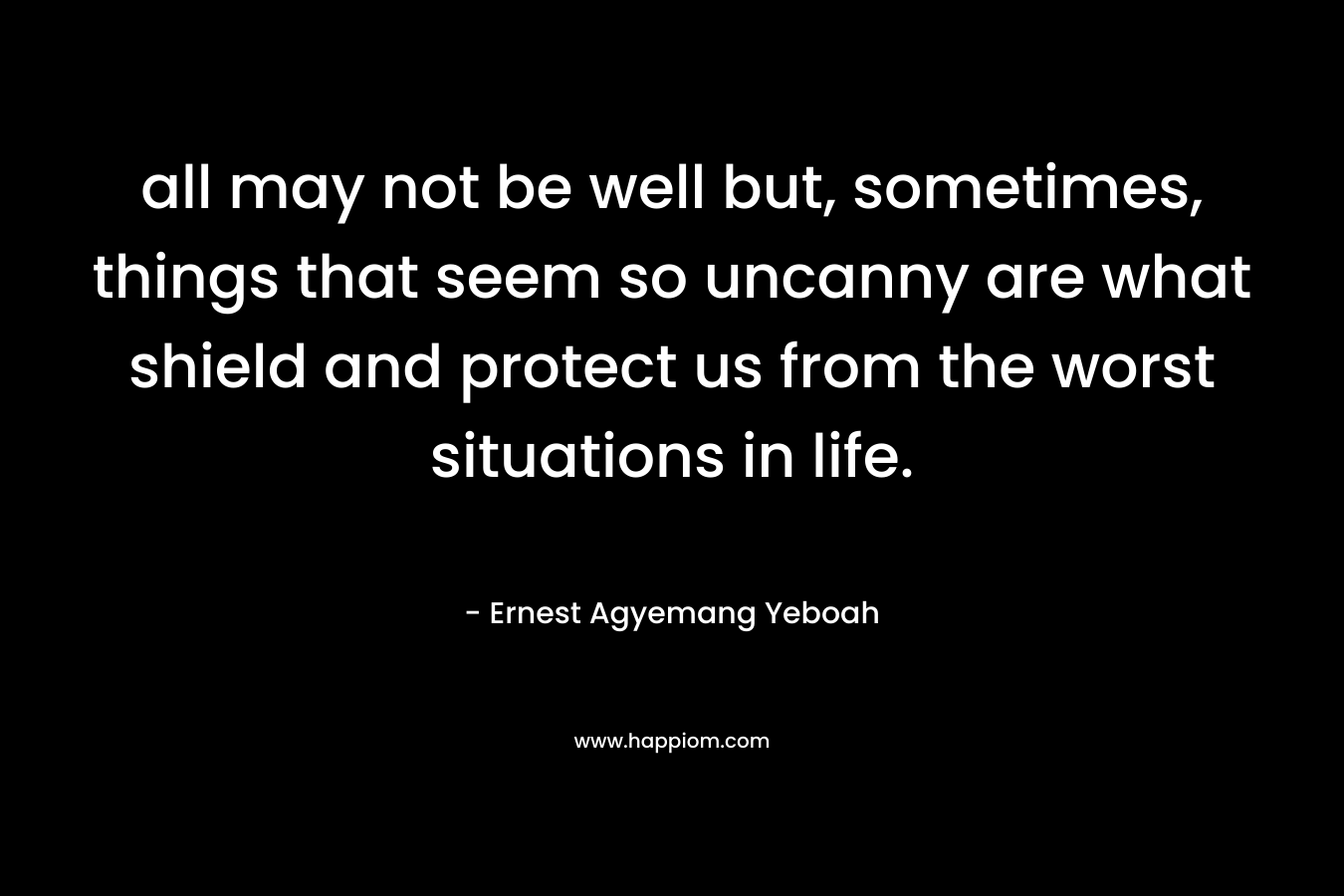 all may not be well but, sometimes, things that seem so uncanny are what shield and protect us from the worst situations in life. – Ernest Agyemang Yeboah