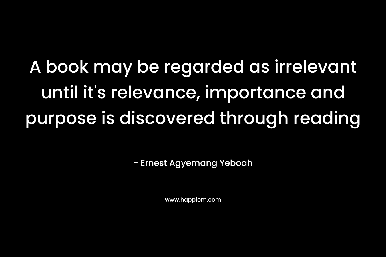 A book may be regarded as irrelevant until it’s relevance, importance and purpose is discovered through reading – Ernest Agyemang Yeboah