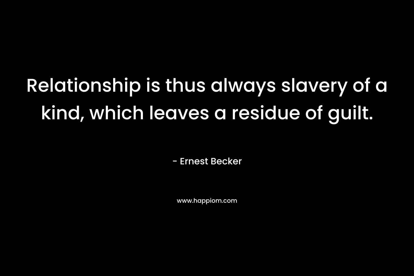 Relationship is thus always slavery of a kind, which leaves a residue of guilt. – Ernest Becker