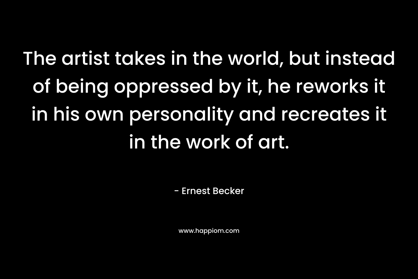 The artist takes in the world, but instead of being oppressed by it, he reworks it in his own personality and recreates it in the work of art. – Ernest Becker