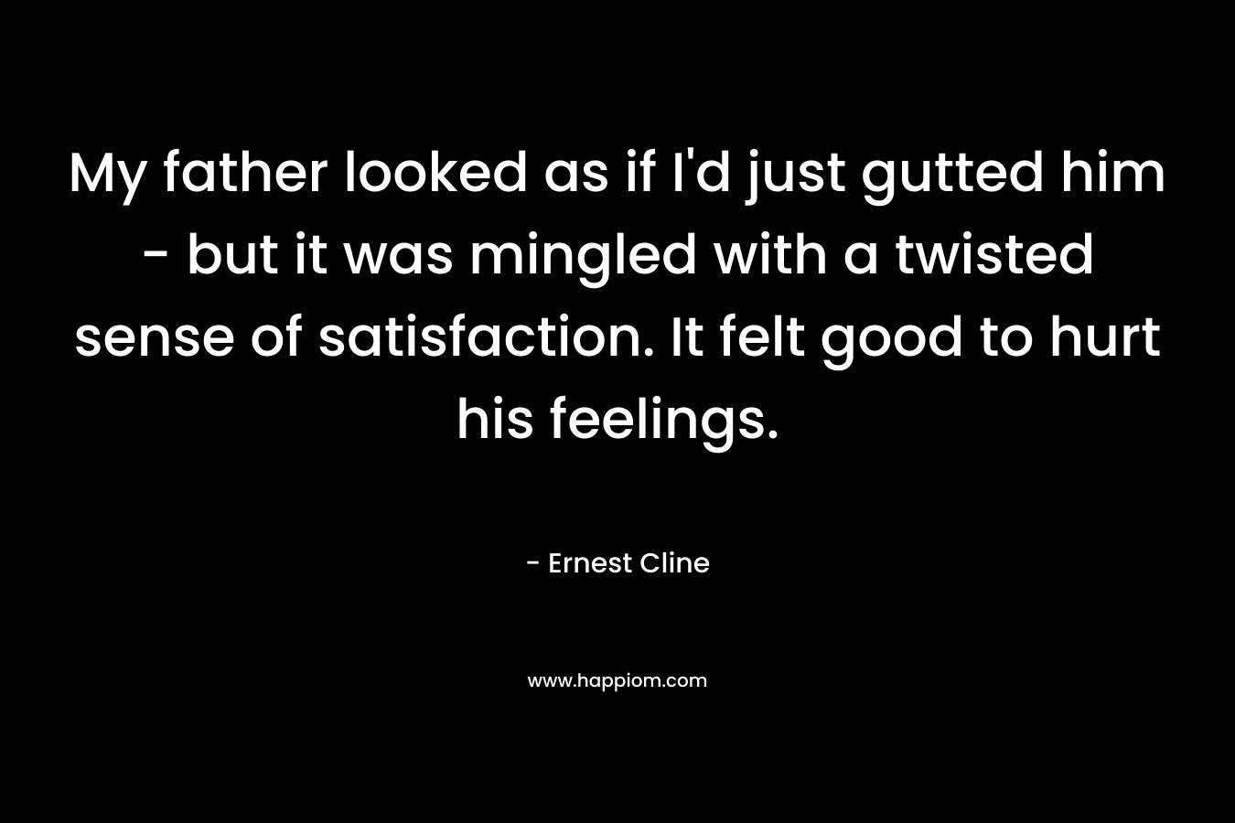 My father looked as if I’d just gutted him – but it was mingled with a twisted sense of satisfaction. It felt good to hurt his feelings. – Ernest Cline
