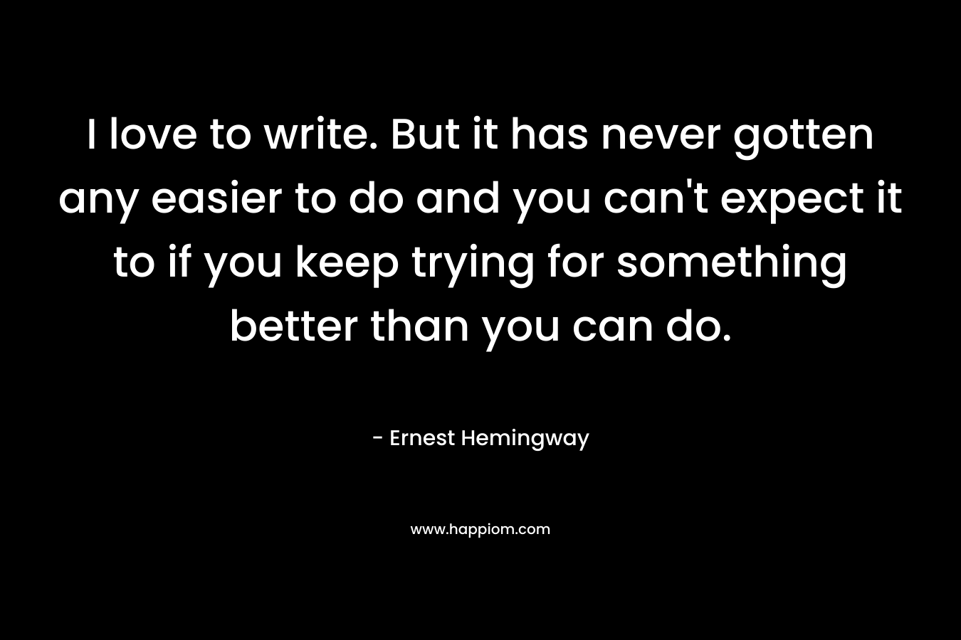 I love to write. But it has never gotten any easier to do and you can't expect it to if you keep trying for something better than you can do.