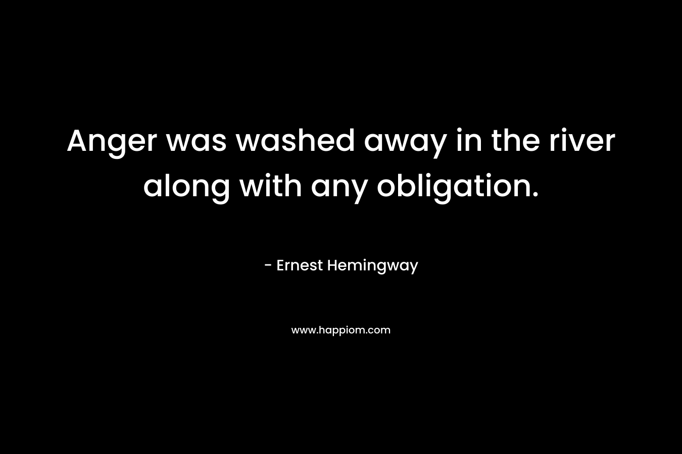 Anger was washed away in the river along with any obligation. – Ernest Hemingway