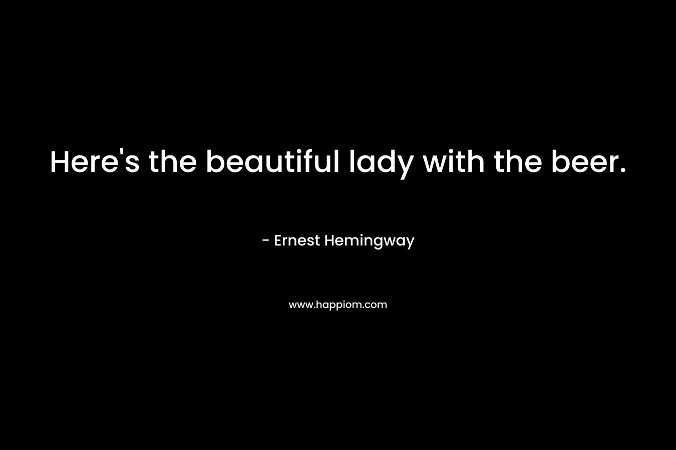 Here’s the beautiful lady with the beer. – Ernest Hemingway