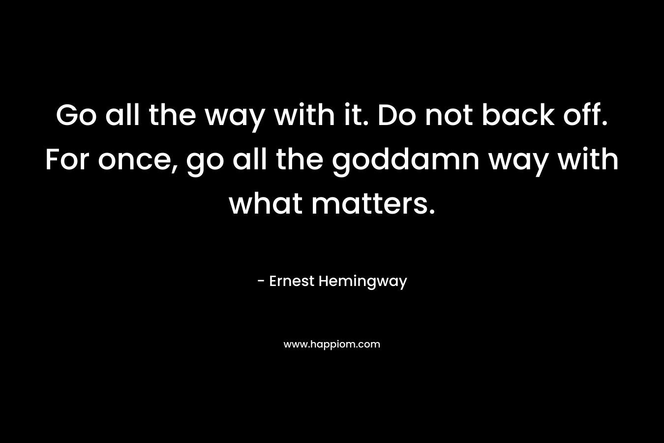 Go all the way with it. Do not back off. For once, go all the goddamn way with what matters. – Ernest Hemingway