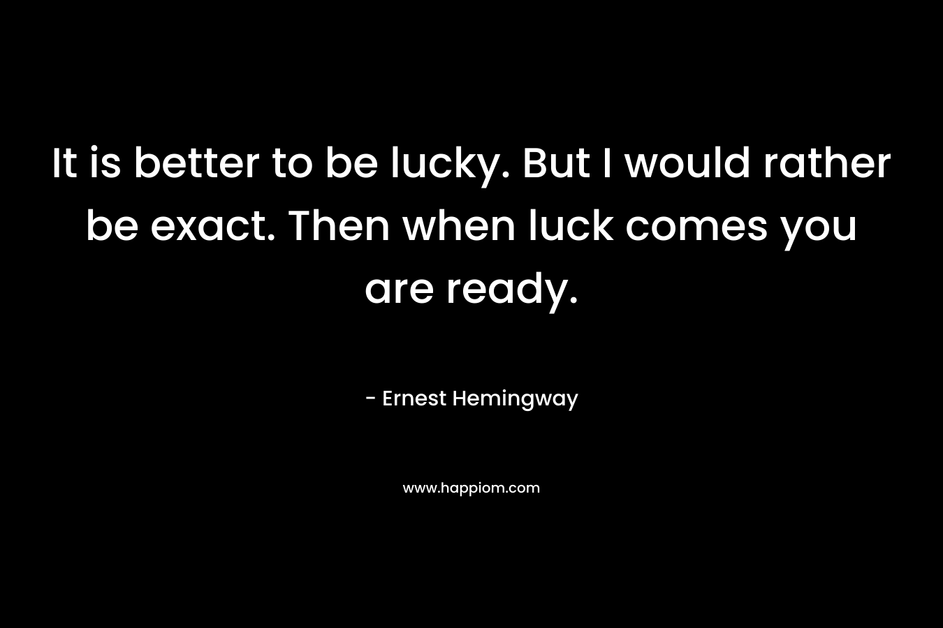 It is better to be lucky. But I would rather be exact. Then when luck comes you are ready. – Ernest Hemingway