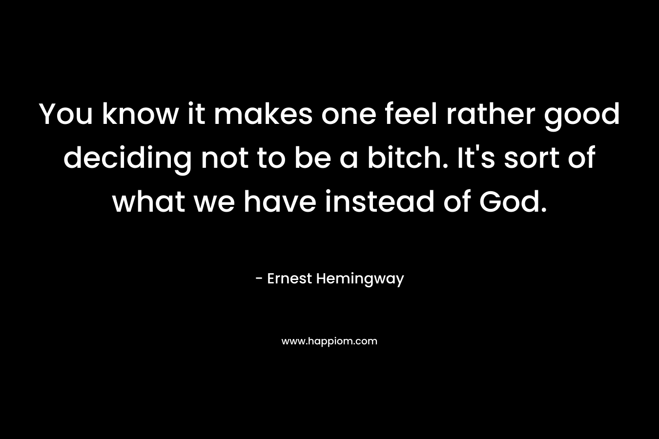 You know it makes one feel rather good deciding not to be a bitch. It’s sort of what we have instead of God. – Ernest Hemingway