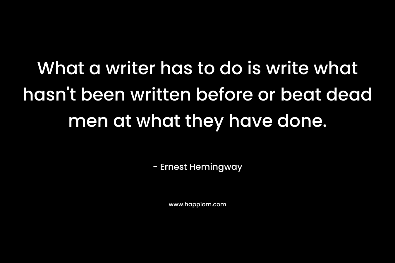What a writer has to do is write what hasn’t been written before or beat dead men at what they have done. – Ernest Hemingway