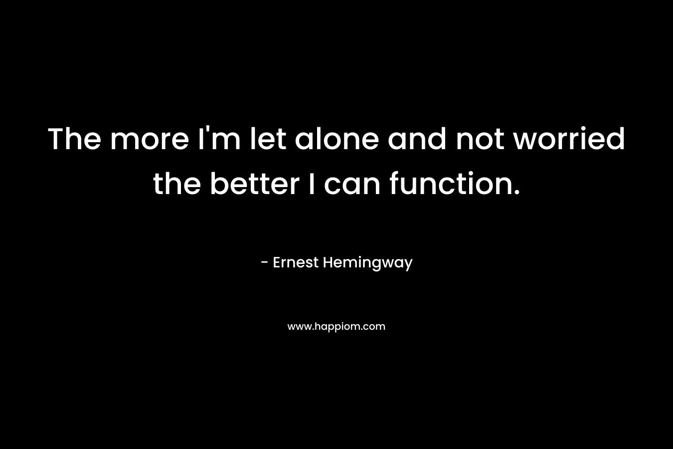 The more I’m let alone and not worried the better I can function. – Ernest Hemingway