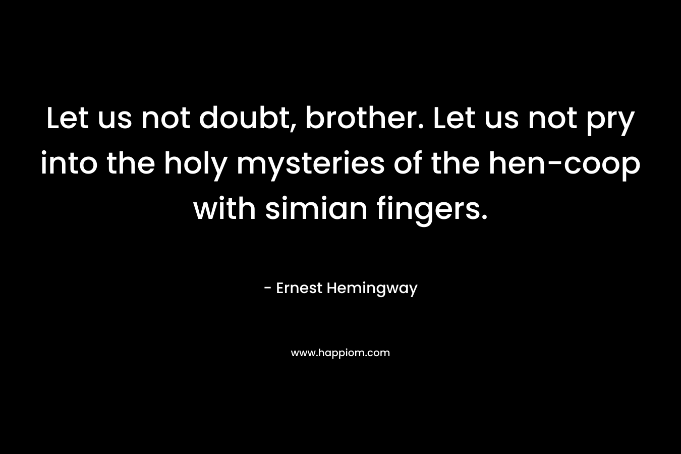 Let us not doubt, brother. Let us not pry into the holy mysteries of the hen-coop with simian fingers. – Ernest Hemingway