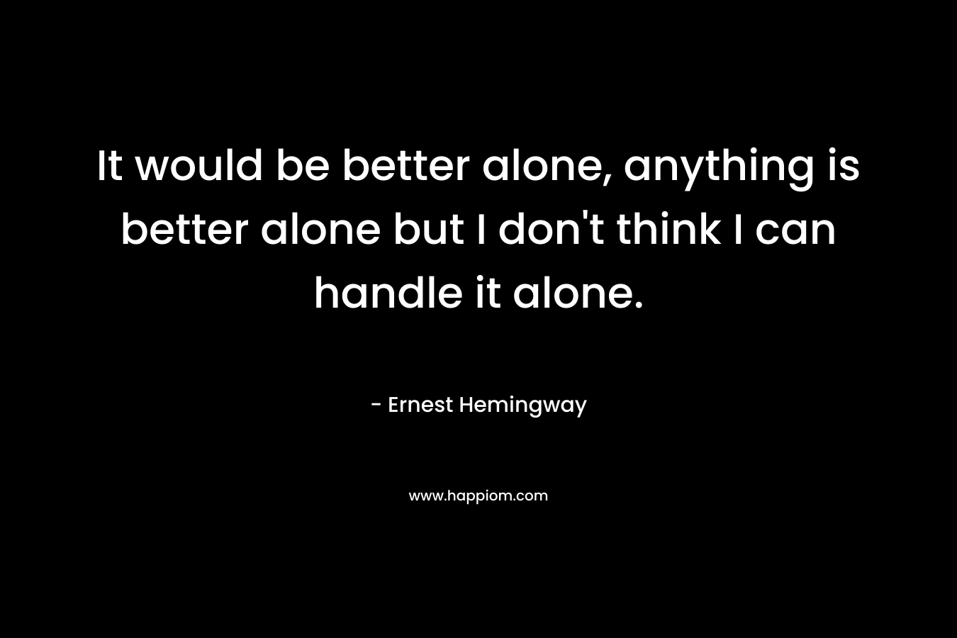 It would be better alone, anything is better alone but I don’t think I can handle it alone. – Ernest Hemingway