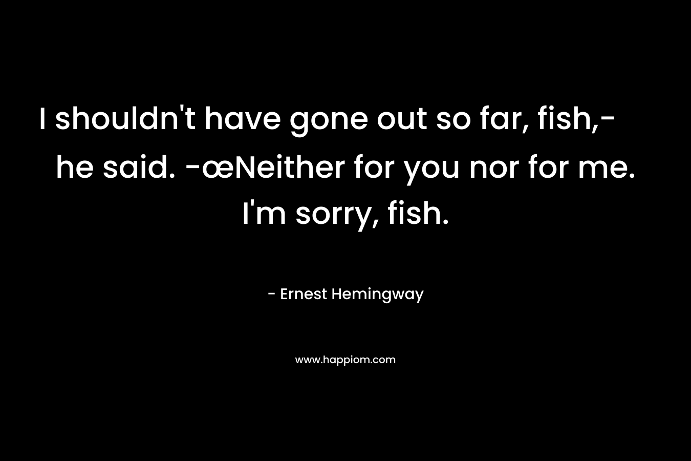 I shouldn't have gone out so far, fish,- he said. -œNeither for you nor for me. I'm sorry, fish.