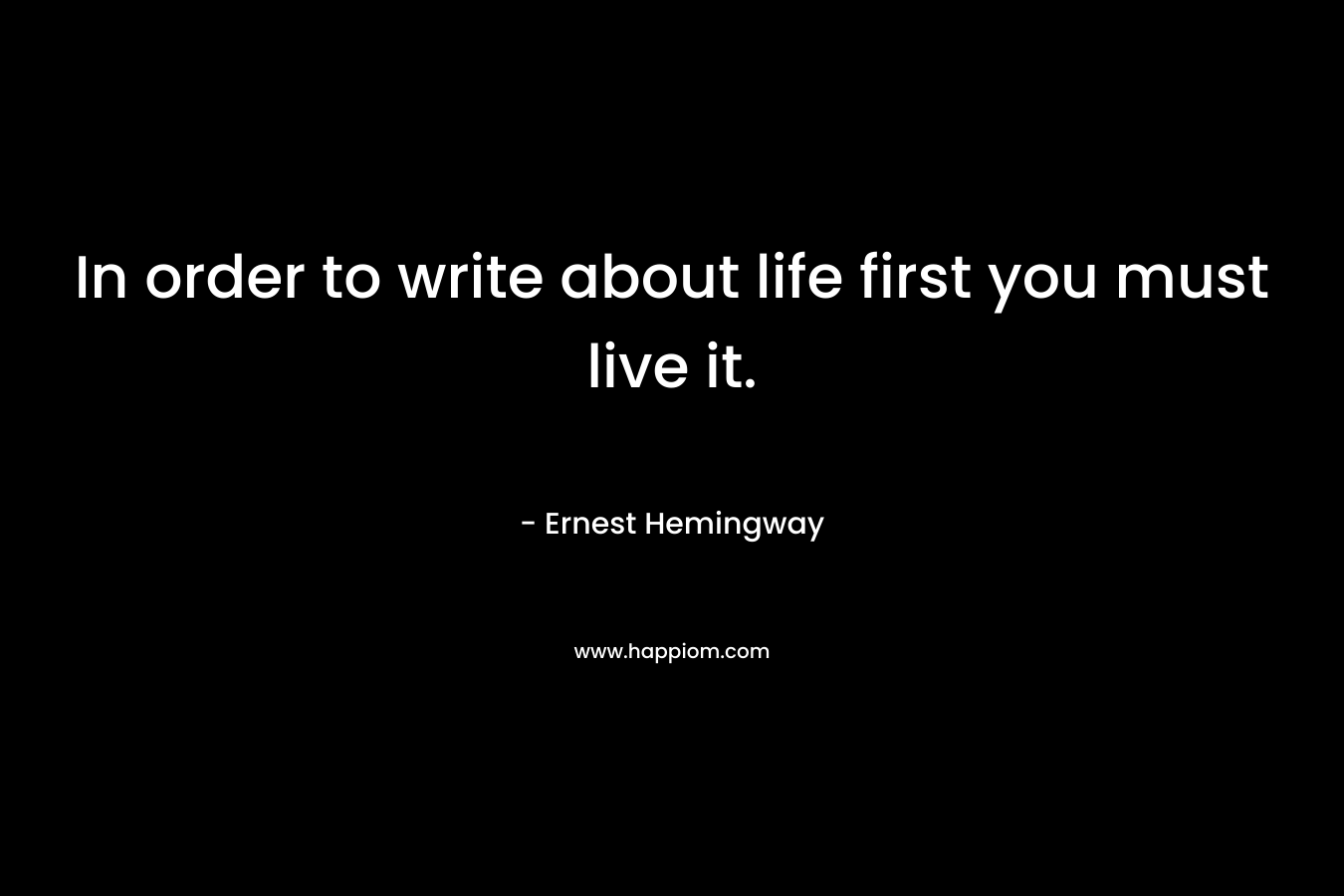 In order to write about life first you must live it. – Ernest Hemingway