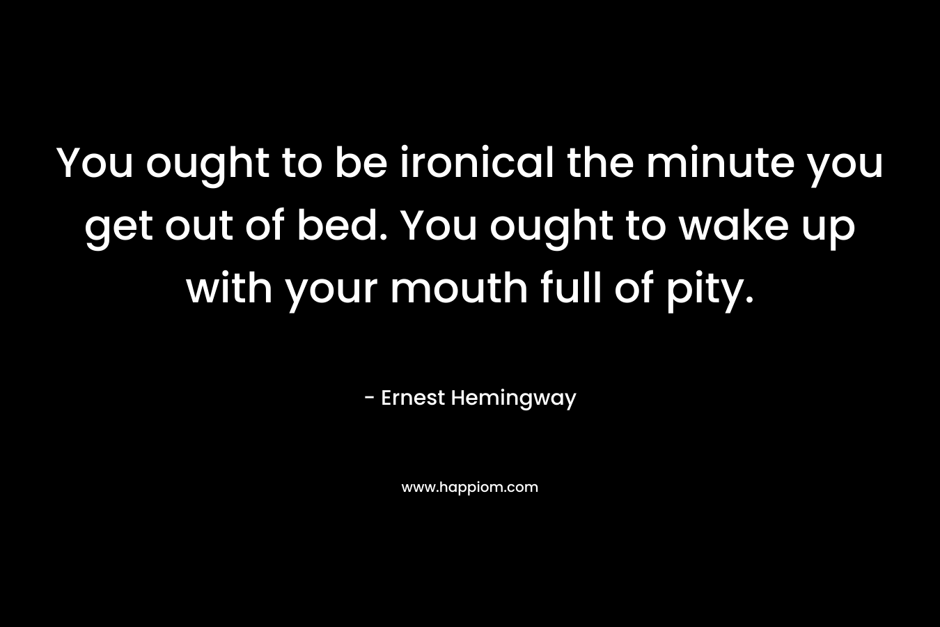 You ought to be ironical the minute you get out of bed. You ought to wake up with your mouth full of pity. – Ernest Hemingway