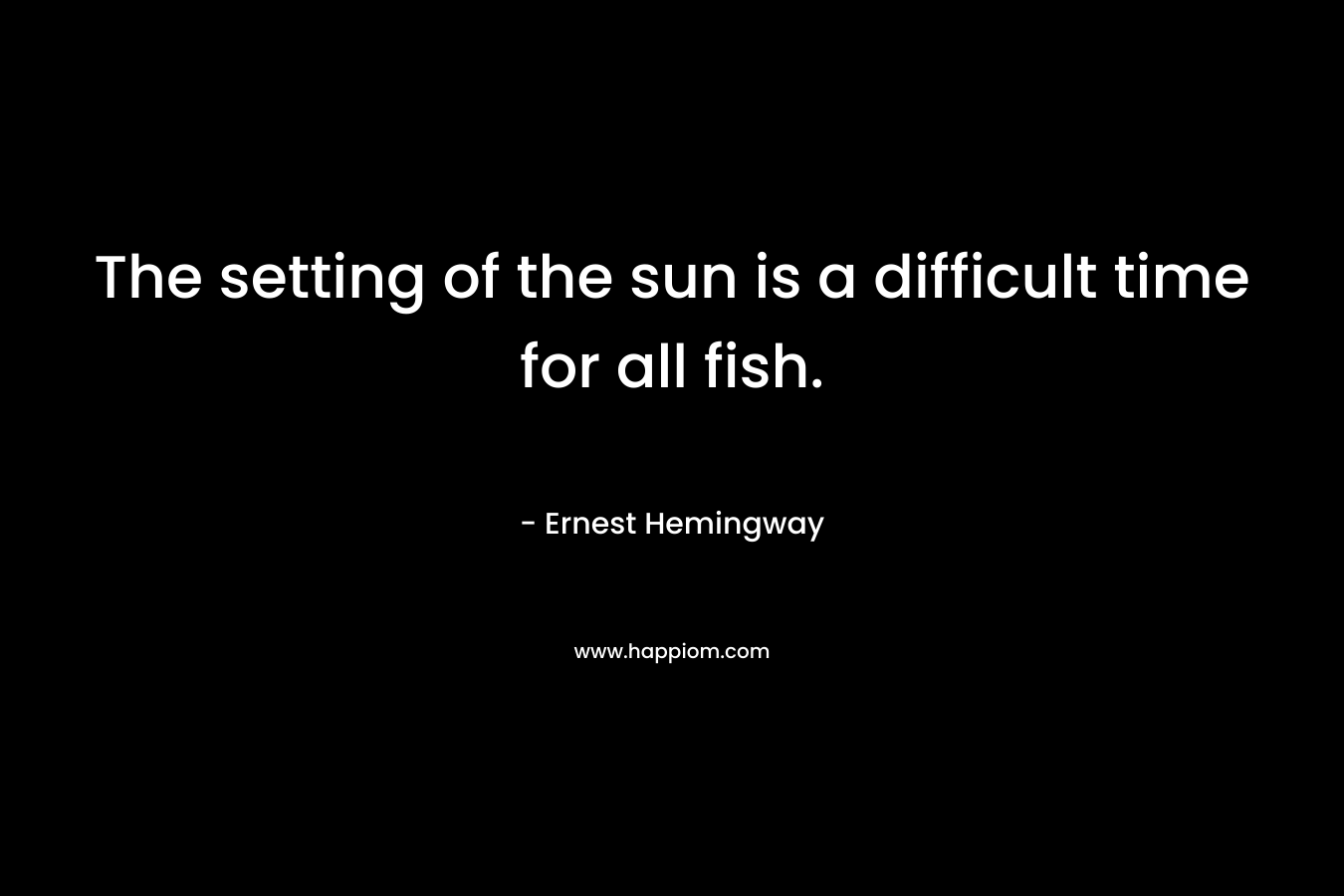 The setting of the sun is a difficult time for all fish. – Ernest Hemingway